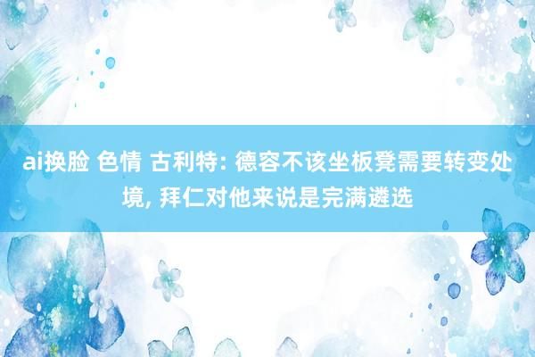 ai换脸 色情 古利特: 德容不该坐板凳需要转变处境， 拜仁对他来说是完满遴选