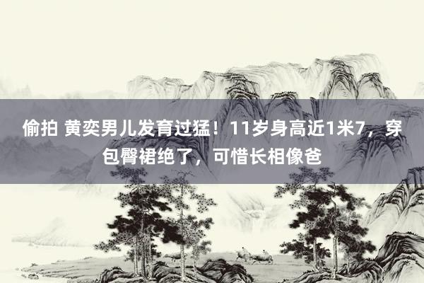 偷拍 黄奕男儿发育过猛！11岁身高近1米7，穿包臀裙绝了，可惜长相像爸