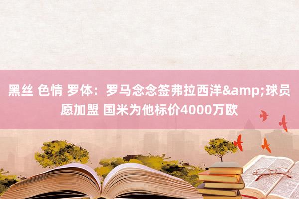 黑丝 色情 罗体：罗马念念签弗拉西洋&球员愿加盟 国米为他标价4000万欧