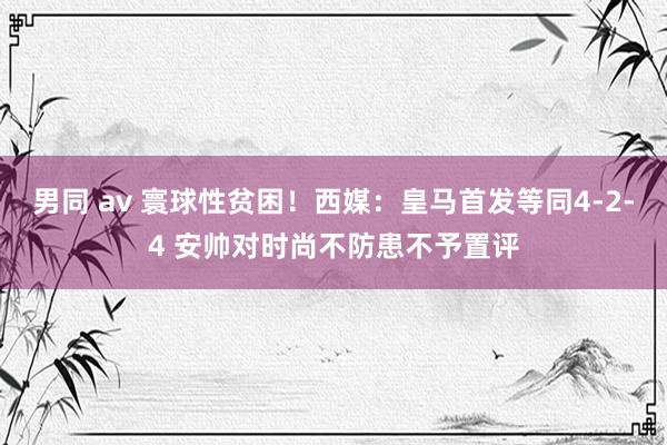 男同 av 寰球性贫困！西媒：皇马首发等同4-2-4 安帅对时尚不防患不予置评