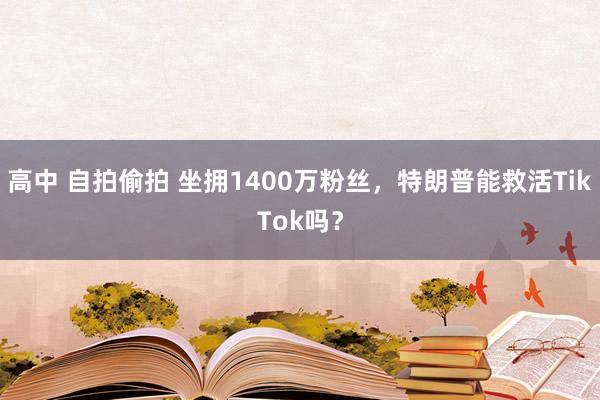 高中 自拍偷拍 坐拥1400万粉丝，特朗普能救活TikTok吗？