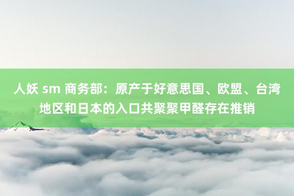 人妖 sm 商务部：原产于好意思国、欧盟、台湾地区和日本的入口共聚聚甲醛存在推销