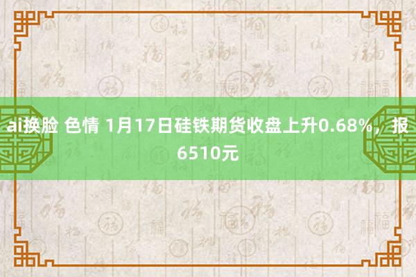 ai换脸 色情 1月17日硅铁期货收盘上升0.68%，报6510元